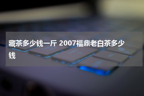 藏茶多少钱一斤 2007福鼎老白茶多少钱