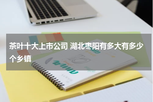 茶叶十大上市公司 湖北枣阳有多大有多少个乡镇