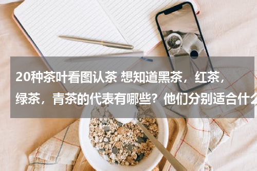 20种茶叶看图认茶 想知道黑茶，红茶，绿茶，青茶的代表有哪些？他们分别适合什么人喝？有什么特点？