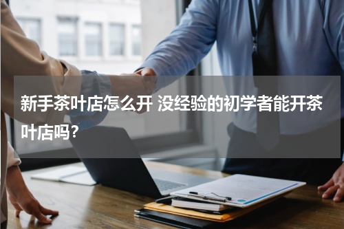 新手茶叶店怎么开 没经验的初学者能开茶叶店吗？