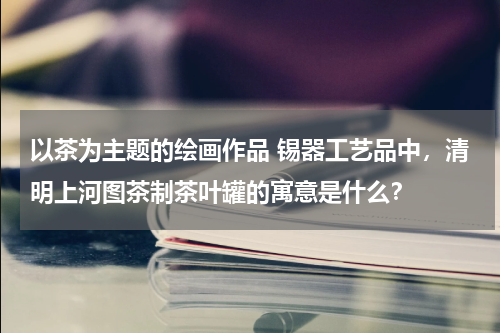 以茶为主题的绘画作品 锡器工艺品中，清明上河图茶制茶叶罐的寓意是什么？