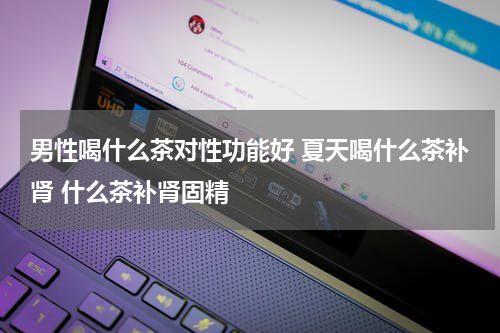 男性喝什么茶对性功能好 夏天喝什么茶补肾 什么茶补肾固精