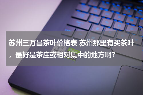 苏州三万昌茶叶价格表 苏州那里有买茶叶，最好是茶庄或相对集中的地方啊？