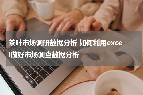 茶叶市场调研数据分析 如何利用excel做好市场调查数据分析