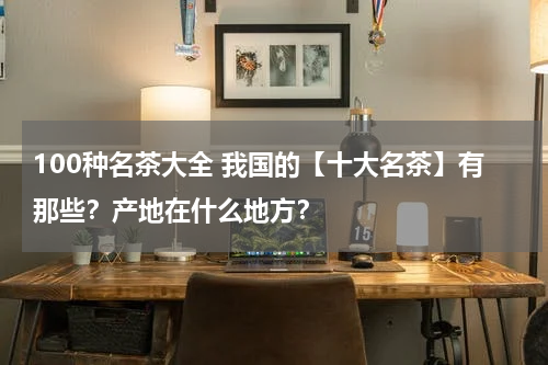 100种名茶大全 我国的【十大名茶】有那些？产地在什么地方？