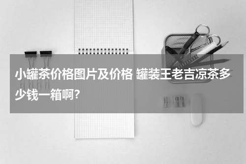 小罐茶价格图片及价格 罐装王老吉凉茶多少钱一箱啊？