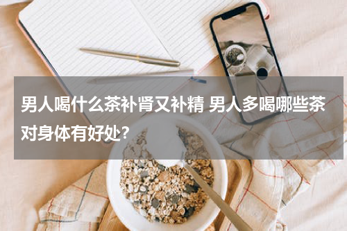 男人喝什么茶补肾又补精 男人多喝哪些茶对身体有好处？