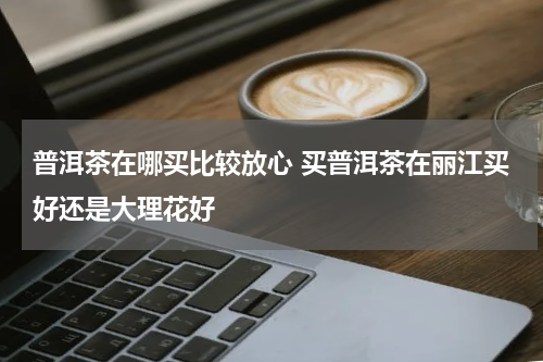 普洱茶在哪买比较放心 买普洱茶在丽江买好还是大理花好