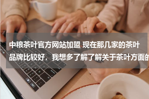 中粮茶叶官方网站加盟 现在那几家的茶叶品牌比较好，我想多了解了解关于茶叶方面的知识.