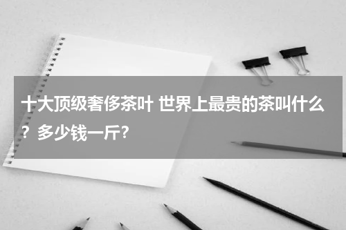 十大顶级奢侈茶叶 世界上最贵的茶叫什么？多少钱一斤？