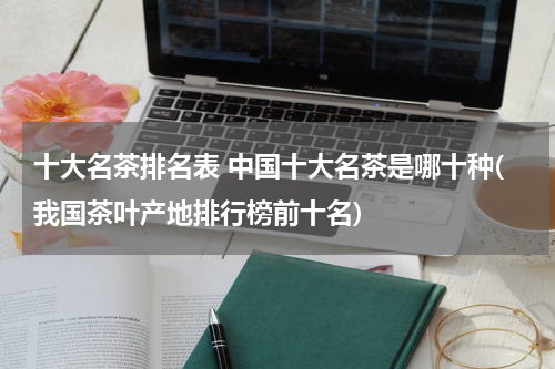 十大名茶排名表 中国十大名茶是哪十种(我国茶叶产地排行榜前十名)
