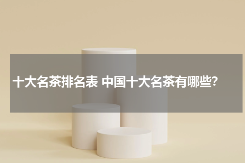 十大名茶排名表 中国十大名茶有哪些？