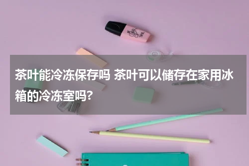 茶叶能冷冻保存吗 茶叶可以储存在家用冰箱的冷冻室吗?