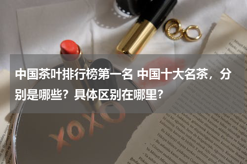 中国茶叶排行榜第一名 中国十大名茶，分别是哪些？具体区别在哪里？