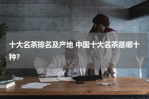 十大名茶排名及产地 中国十大名茶是哪十种？