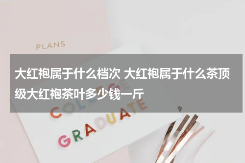 大红袍属于什么档次 大红袍属于什么茶顶级大红袍茶叶多少钱一斤