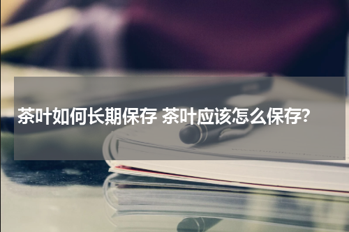 茶叶如何长期保存 茶叶应该怎么保存？