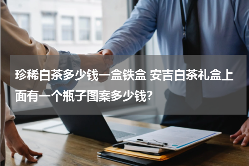 珍稀白茶多少钱一盒铁盒 安吉白茶礼盒上面有一个瓶子图案多少钱？