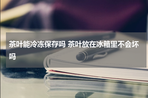 茶叶能冷冻保存吗 茶叶放在冰箱里不会坏吗
