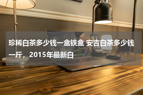 珍稀白茶多少钱一盒铁盒 安吉白茶多少钱一斤，2015年最新白