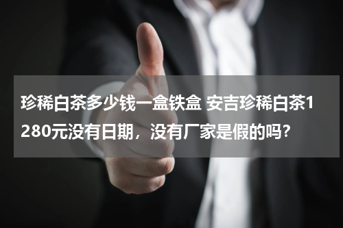 珍稀白茶多少钱一盒铁盒 安吉珍稀白茶1280元没有日期，没有厂家是假的吗？