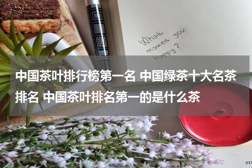 中国茶叶排行榜第一名 中国绿茶十大名茶排名 中国茶叶排名第一的是什么茶