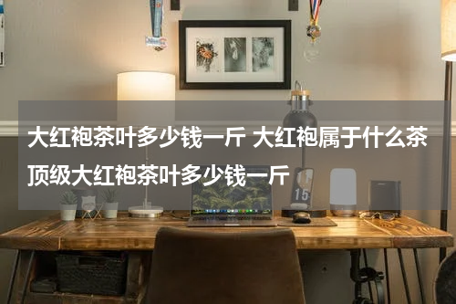 大红袍茶叶多少钱一斤 大红袍属于什么茶顶级大红袍茶叶多少钱一斤