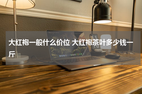 大红袍一般什么价位 大红袍茶叶多少钱一斤