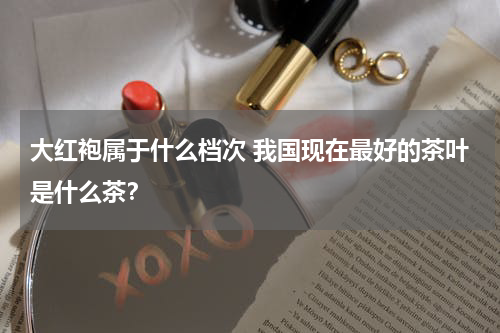 大红袍属于什么档次 我国现在最好的茶叶是什么茶？