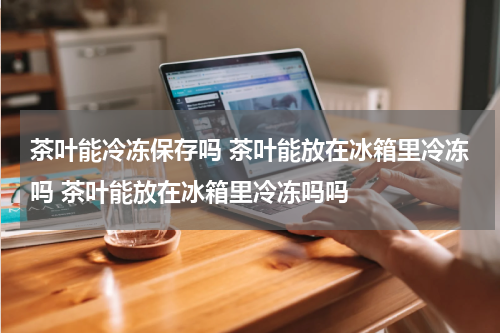 茶叶能冷冻保存吗 茶叶能放在冰箱里冷冻吗 茶叶能放在冰箱里冷冻吗吗