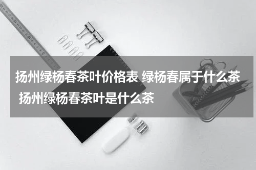 扬州绿杨春茶叶价格表 绿杨春属于什么茶 扬州绿杨春茶叶是什么茶