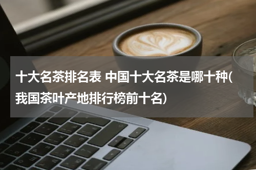 十大名茶排名表 中国十大名茶是哪十种(我国茶叶产地排行榜前十名)