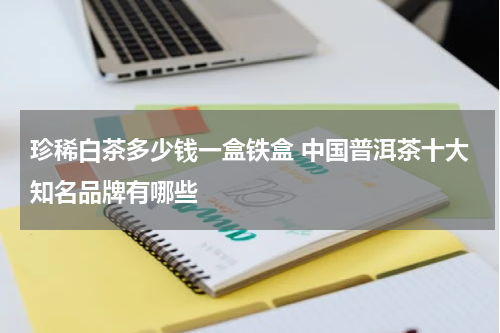 珍稀白茶多少钱一盒铁盒 中国普洱茶十大知名品牌有哪些