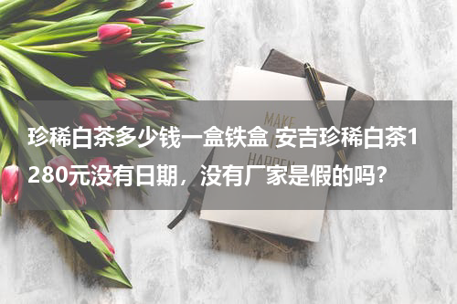 珍稀白茶多少钱一盒铁盒 安吉珍稀白茶1280元没有日期，没有厂家是假的吗？