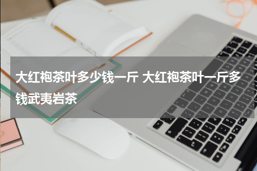 大红袍茶叶多少钱一斤 大红袍茶叶一斤多钱武夷岩茶