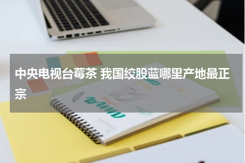 中央电视台莓茶 我国绞股蓝哪里产地最正宗