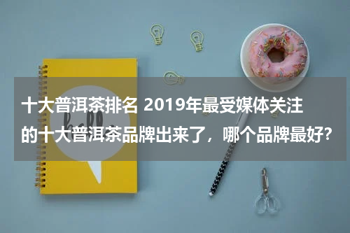 十大普洱茶排名 2019年最受媒体关注的十大普洱茶品牌出来了，哪个品牌最好？
