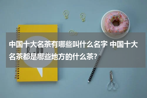 中国十大名茶有哪些叫什么名字 中国十大名茶都是哪些地方的什么茶？