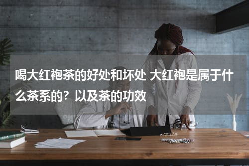 喝大红袍茶的好处和坏处 大红袍是属于什么茶系的？以及茶的功效