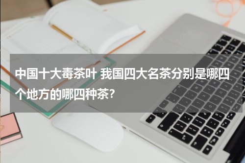 中国十大毒茶叶 我国四大名茶分别是哪四个地方的哪四种茶？