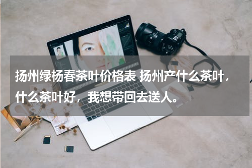 扬州绿杨春茶叶价格表 扬州产什么茶叶，什么茶叶好，我想带回去送人。