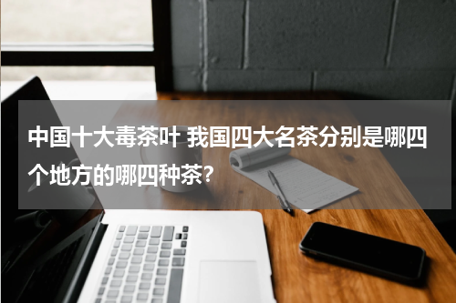 中国十大毒茶叶 我国四大名茶分别是哪四个地方的哪四种茶？