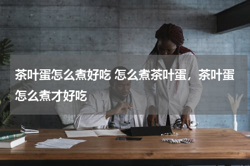 茶叶蛋怎么煮好吃 怎么煮茶叶蛋，茶叶蛋怎么煮才好吃