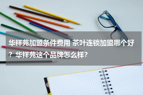 华祥苑加盟条件费用 茶叶连锁加盟哪个好？华祥苑这个品牌怎么样？