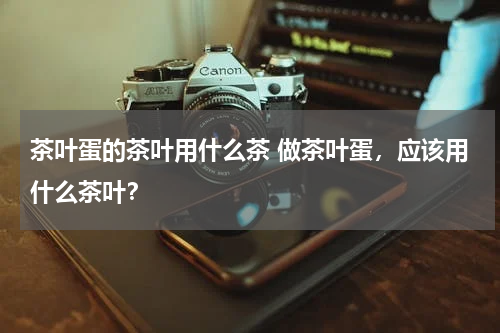 茶叶蛋的茶叶用什么茶 做茶叶蛋，应该用什么茶叶？