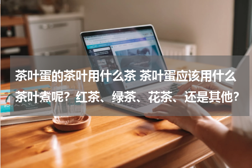 茶叶蛋的茶叶用什么茶 茶叶蛋应该用什么茶叶煮呢？红茶、绿茶、花茶、还是其他？