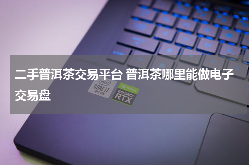 二手普洱茶交易平台 普洱茶哪里能做电子交易盘