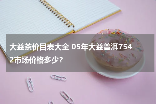 大益茶价目表大全 05年大益普洱7542市场价格多少？