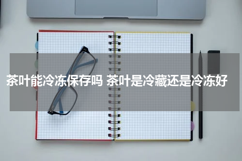 茶叶能冷冻保存吗 茶叶是冷藏还是冷冻好
