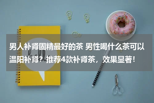 男人补肾固精最好的茶 男性喝什么茶可以温阳补肾？推荐4款补肾茶，效果显著！